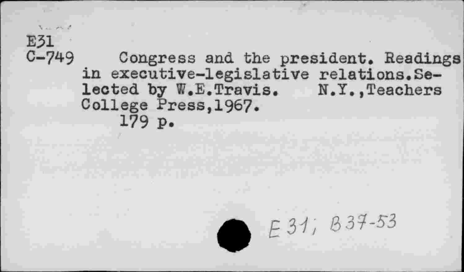 ﻿E31
C-749 Congress and the president. Readings in executive-legislative relations.Selected by W.E.Travis.	N.Y.,Teachers
College Press,1967.
179 P.